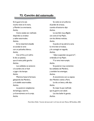 72. Canción del estornudo

En la guerra le caía                                           Se volcó en el uniforme
mucha nieve en la nariz,                                  el jarabe de orozuz,
y Mambrú se entristecía,                                  cuando el boticario dijo:
Atchís.                                                   Atchús.
     Como estaba tan resfriado                                 Le escribió muy afligido
disparaba su arcabuz                                      una carta al rey Pepín,
y salían estornudos.                                      con las últimas noticias.
Atchús.                                                   Atchís.
    En la mitad de la batalla                                  Cuando el rey abrió la carta
se sonaba la nariz                                        la miró bien al trasluz,
con un pañuelito blanco.                                  y le contagió en seguida.
Atchís.                                                   Atchús.
    Con el frío y el resfrío                                   “¡Que suspendan esa guerra!”,
le dio un patatús,                                        ordenaba el rey Pepín.
que al ratito pidió gancho                                     Y la reina interrumpía:
Atchús.                                                   Atchís.
     Los soldados se sentaron                                  Se pusieron muy contentos
a la sombra de un fusil                                   los soldados de Mambrú,
a jugar a las barajas                                     y también los enemigos.
Atchís.                                                   Atchús.
     Mientras hasta la farmacia                                A encontrarse con su esposa
galopando iba Mambrú,                                     don Mambrú volvió a París.
y el caballo estornudaba.                                     Le dio un beso y ella dijo:
Atchús.                                                   Atchís.
     Le pusieron cataplasmas                                  Es mejor la paz resfriada
de lechuga y aserrín,                                     que la guerra con salud.
y el termómetro en la oreja.                                  Los dos bailan la gavota.
Atchís.                                                   Atchús.


                    María Elena Walsh, “Canción del estornudo” en El reino del revés. México, SEP-Santillana, 2005.
 