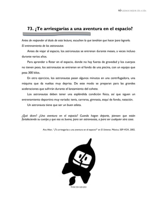 LEEMOS MEJOR DÍA A DÍA




    73. ¿Te arriesgarías a una aventura en el espacio?

Antes de responder al título de esta lectura, escuchen lo que tendrían que hacer para lograrlo.
El entrenamiento de los astronautas
    Antes de viajar al espacio, los astronautas se entrenan durante meses, a veces incluso
durante varios años.
    Para aprender a flotar en el espacio, donde no hay fuerza de gravedad y los cuerpos
no tienen peso, los astronautas se entrenan en el fondo de una piscina, con un equipo que
pesa 300 kilos.
    En otro ejercicio, los astronautas pasan algunos minutos en una centrifugadora, una
máquina que da vueltas muy deprisa. De este modo se preparan para las grandes
aceleraciones que sufrirán durante el lanzamiento del cohete.
    Los astronautas deben tener una espléndida condición física, así que siguen un
entrenamiento deportivo muy variado: tenis, carreras, gimnasia, esquí de fondo, natación.
    Un astronauta tiene que ser un buen atleta.


¿Qué dicen? ¿Una aventura en el espacio? Cuando hagan deporte, piensen que están
fortaleciendo su cuerpo y que eso es bueno, para ser astronautas, o para ser cualquier otra cosa.


                  Ana Alter, “¿Te arriesgarías a una aventura en el espacio?” en El Universo. México, SEP-VOX, 2002.




                                               TERCER GRADO
 