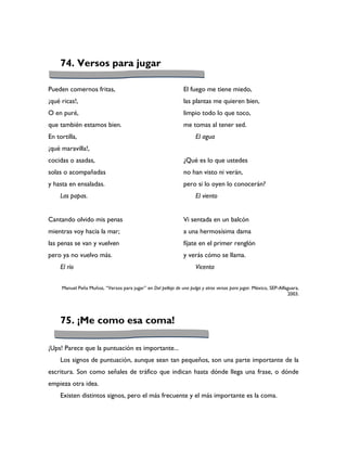74. Versos para jugar

Pueden comernos fritas,                                         El fuego me tiene miedo,
¡qué ricas!,                                                    las plantas me quieren bien,
O en puré,                                                      limpio todo lo que toco,
que también estamos bien.                                       me tomas al tener sed.
En tortilla,                                                          El agua
¡qué maravilla!,
cocidas o asadas,                                               ¿Qué es lo que ustedes
solas o acompañadas                                             no han visto ni verán,
y hasta en ensaladas.                                           pero si lo oyen lo conocerán?
     Las papas.                                                       El viento


Cantando olvido mis penas                                       Vi sentada en un balcón
mientras voy hacia la mar;                                      a una hermosísima dama
las penas se van y vuelven                                      fíjate en el primer renglón
pero ya no vuelvo más.                                          y verás cómo se llama.
     El río                                                           Vicenta


     Manuel Peña Muñoz, “Versos para jugar” en Del pellejo de una pulga y otros versos para jugar. México, SEP-Alfaguara,
                                                                                                                   2003.




     75. ¡Me como esa coma!

¡Ups! Parece que la puntuación es importante...
     Los signos de puntuación, aunque sean tan pequeños, son una parte importante de la
escritura. Son como señales de tráfico que indican hasta dónde llega una frase, o dónde
empieza otra idea.
     Existen distintos signos, pero el más frecuente y el más importante es la coma.
 
