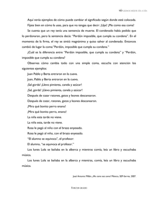 LEEMOS MEJOR DÍA A DÍA



    Aquí verás ejemplos de cómo puede cambiar el significado según donde esté colocada.
    Fíjate bien en cómo la usas, para que no tengas que decir: ¡Ups! ¡Me como esa coma!
    Se cuenta que un rey tenía una sentencia de muerte. El condenado había pedido que
lo perdonaran, pero la sentencia decía: “Perdón imposible, que cumpla su condena”. En el
momento de la firma, el rey se sintió magnánimo y quiso salvar al condenado. Entonces
cambió de lugar la coma:”Perdón, imposible que cumpla su condena.”
    ¿Cuál es la diferencia entre “Perdón imposible, que cumpla su condena” y “Perdón,
imposible que cumpla su condena?
    Observas cómo cambia todo con una simple coma, escucha con atención los
siguientes ejemplos:
    Juan Pablo y Berta entraron en la cueva.
    Juan, Pablo y Berta entraron en la cueva.
    ¡Sal gorda! ¡Llevo pimienta, canela y azúcar!
    ¡Sal, gorda! ¡Llevo pimienta, canela y azúcar!
    Después de cazar ratones, gatos y leones descansaron.
    Después de cazar, ratones, gatos y leones descansaron.
    ¡Mira qué bonito perro enano!
    ¡Mira qué bonito perro, enano!
    La niña esta tarde no viene.
    La niña esta, tarde no viene.
    Rosa le pegó al niño con el brazo enyesado.
    Rosa le pegó al niño, con el brazo enyesado.
    “El alumno se equivoca”, el profesor:
    El alumno, “se equivoca el profesor.”
    Los lunes Lola se bañaba en la alberca y mientras comía, leía un libro y escuchaba
música.
    Los lunes Lola se bañaba en la alberca y mientras, comía, leía un libro y escuchaba
música.


                                          José Antonio Millán, ¡Me como esa coma! México, SEP-Serres, 2007.




                                        TERCER GRADO
 