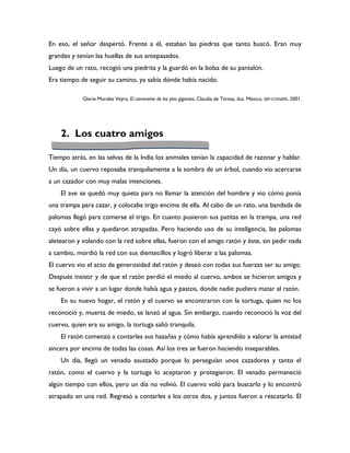 En eso, el señor despertó. Frente a él, estaban las piedras que tanto buscó. Eran muy
grandes y tenían las huellas de sus antepasados.
Luego de un rato, recogió una piedrita y la guardó en la bolsa de su pantalón.
Era tiempo de seguir su camino, ya sabía dónde había nacido.

            Gloria Morales Veyra, El caminante de los pies gigantes, Claudia de Teresa, ilus. México, SEP-CONAFE, 2001.




    2. Los cuatro amigos

Tiempo atrás, en las selvas de la India los animales tenían la capacidad de razonar y hablar.
Un día, un cuervo reposaba tranquilamente a la sombra de un árbol, cuando vio acercarse
a un cazador con muy malas intenciones.
    El ave se quedó muy quieta para no llamar la atención del hombre y vio cómo ponía
una trampa para cazar, y colocaba trigo encima de ella. Al cabo de un rato, una bandada de
palomas llegó para comerse el trigo. En cuanto pusieron sus patitas en la trampa, una red
cayó sobre ellas y quedaron atrapadas. Pero haciendo uso de su inteligencia, las palomas
aletearon y volando con la red sobre ellas, fueron con el amigo ratón y éste, sin pedir nada
a cambio, mordió la red con sus dientecillos y logró liberar a las palomas.
El cuervo vio el acto de generosidad del ratón y deseó con todas sus fuerzas ser su amigo.
Después insistir y de que el ratón perdió el miedo al cuervo, ambos se hicieron amigos y
se fueron a vivir a un lugar donde había agua y pastos, donde nadie pudiera matar al ratón.
    En su nuevo hogar, el ratón y el cuervo se encontraron con la tortuga, quien no los
reconoció y, muerta de miedo, se lanzó al agua. Sin embargo, cuando reconoció la voz del
cuervo, quien era su amigo, la tortuga salió tranquila.
    El ratón comenzó a contarles sus hazañas y cómo había aprendido a valorar la amistad
sincera por encima de todas las cosas. Así los tres se fueron haciendo inseparables.
    Un día, llegó un venado asustado porque lo perseguían unos cazadores y tanto el
ratón, como el cuervo y la tortuga lo aceptaron y protegieron. El venado permaneció
algún tiempo con ellos, pero un día no volvió. El cuervo voló para buscarlo y lo encontró
atrapado en una red. Regresó a contarles a los otros dos, y juntos fueron a rescatarlo. El
 