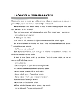 76. Cuando la Tierra iba a partirse

Hace muchos años, un conejo que estaba dormido debajo de una palmera, se despertó y
pensó: “¿Qué pasaría si la Tierra se partiera? ¿Qué sería de mí?”
    En ese momento unos monos tiraron un coco allí cerca. El conejo oyó el ruido y se
dijo: “La Tierra se está partiendo.”
    Salió corriendo, sin ver qué había causado el ruido. Otro conejo lo vio y le preguntó:
    –¿Por qué corres tan de prisa?
    Y el conejo le respondió:
    –¡La Tierra se está partiendo! –y siguió corriendo mientras el otro lo seguía.
    Un tercer conejo los vio y corrió tras ellos, y luego muchos otros hicieron lo mismo.
Y a todos les decía el primero:
    –¡La Tierra se está partiendo!
    Se lo dijeron a un venado, a una zorra, y a un elefante, y todos salieron corriendo sin
mirar atrás, hasta que el león los vio.
    El león se puso frente a ellos y los detuvo. Todos le tenían miedo, así que se
detuvieron. El león les preguntó:
    –¿Por qué corren?
    –¡Oh, su majestad, es que la Tierra se está partiendo!
    –¿Quién vio que se está partiendo? –preguntó el león.
    –Yo no –dijo el elefante–. Me lo dijo la zorra.
    –Yo no –dijo la zorra–. Pregúntale al venado.
    –Yo no –dijo el venado–. Los conejos me lo dijeron.
    Unos tras otros los conejos dijeron:
    –Yo no lo vi; otro conejo me lo dijo.
    Al fin el león llegó hasta el primer conejo y le preguntó:
    –¿Es verdad que la Tierra se está partiendo?
 