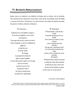 77. Bestiario Nahurrarámuri

Bueno, este es un bestiario, una colección de bestias que no existen, son de mentiritas.
Pero deveritas fueron hechas por varias niñas y niños de las comunidades nahua de Puebla
y rarámuri de la Sierra Tarahumara. Los niños hicieron una mezcla de distintos animales,
les pusieron nombre y además los dibujaron.


                    Gaviacuervo                                                                Gatocienpiés
                                                                                El Gatocienpiés anda de día y
 El gaviacuervo come gallinas y pájaros.
                                                                                              noche
  En el día come gallinas y en la noche                                         buscando comida para él y su
                  come pájaros.                                                              familia.
                                                                               En la noche se arrastra y come
Toma agua del arroyo y anda en la sierra.
                                                                                             ratones
Como es gavilán y cuervo es doblemente                                             y pica a la gente que está
                     peligroso                                                              dormida.
                                                                               No duerme, y aprovecha el día
                 y todas las aves
                                                                               y la noche para arrastrarse por
                le tienen miedo.                                                              todas
                               Paruga                                         partes y hacer amistad con otros
          La paruga tiene cabeza de                                                         animales.
                                                                                               Ratacol
           pájaro y patas de gallina
                                                                             El Ratacol tiene cuerpo de caracol
el resto del cuerpo es igual a una tortuga.
                                                                              y cabeza de ratón. Este animalito
               Vive en el monte,
                                                                               se alimenta de maíz. Vive en los
            cuando se acerca a las
                                                                               huecos de los árboles y le gusta
              escuelas los niños y
                                                                       mucho estar en el rayo del sol.
           las niñas lo atrapan pues                               nnnnnnnnnnnnnnnnnnnnnnnnnnnnnnnnn
        no puede huir rápidamente.                                              nnnnnnnn


                                                                                        ¿Te animas a inventar algunos?


     “Bestiario Narrarámuri” en Martha Acevedo (comp.), Textos y dibujos de niñas y niños tachihuiin, binni za´, tu ´un savi,
 rarámuris y nahuas (y) Deveritas y metiritas: bestiario Nahuarrarámuri. México, SEP-Uno, Dos, Tres por Mí y por todos mis
                                                                                                        compañeros, 2002.
 