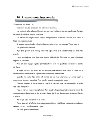 LEEMOS MEJOR DÍA A DÍA




     78. Una mascota inesperada

Yo soy Tab. Me llamo Tab.
     Este es mi cuarto. Estos son mis calcetines favoritos.
     No entiendo a los adultos. Piensan que soy más inteligente porque uso lentes. Aunque
los niños de mi clase piensan otra cosa.
     Los adultos me regalan libros, mapas, rompecabezas, calcetines, aviones para armar y
hasta cohetes espaciales.
     Se supone que todos los niños inteligentes quieren ser astronautas. Yo no quiero.
     ¡Yo quiero una mascota!
     Papá dice que en casa no hay suficiente lugar. Pero cada vez tenemos una tele más
grande.
     Mamá se queja de que tiene que limpiar todo el día. Dice que no quiere juguetes
regados ni croquetas.
     Pero ella deja migajas regadas por todos lados cada vez que habla por teléfono con la
tía Runa.
     A veces escondo los lentes en una maceta para no tener que hacer la tarea, pero
mamá siempre tiene unos de repuesto escondidos en otra maceta.
     Cuando me quito los lentes el mundo se ve muy diferente. Es como jugar a
encontrarle formas a las nubes. Pero puedes hacerlo en cualquier parte.
     También funciona si voy a comer a casa de la tía Runa, que cocina horrible. Si no lo
ves, sabe menos feo.
     Hoy es viernes y es mi cumpleaños. Para celebrarlo pedí que fuéramos a la tienda de
mascotas, pero al coche no le dio la gana ir hasta allá. A los diez minutos se detuvo frente
a la feria.
     Me enojé. Dejé los lentes en el coche.
     Yo no quiero ir a la feria, ni ser astronauta, ni tener más libros, mapas, rompecabezas,
aviones, coches, ni calcetines de rayas.
     ¡Yo sólo quiero una mascota!


                                           TERCER GRADO
 