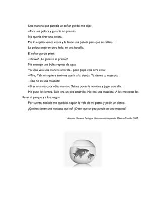 Una mancha que parecía un señor gordo me dijo:
    –Tira una pelota y ganarás un premio.
    No quería tirar una pelota.
    Me lo repitió veinte veces y le lancé una pelota para que se callara.
    La pelota pegó en otro lado, en una botella.
    El señor gordo gritó:
    –¡Bravo! ¡Te ganaste el premio!
    Me entregó una bolsa repleta de agua.
    Yo sólo veía una mancha amarilla... pero papá veía otra cosa:
    –Mira, Tab, ni siquiera tuvimos que ir a la tienda. Ya tienes tu mascota.
    –¡Eso no es una mascota!
    –Sí es una mascota –dijo mamá–. Debes ponerle nombre y jugar con ella.
    Me puse los lentes. Sólo era un pez amarillo. No era una mascota. A las mascotas las
llevas al parque y a los juegos.
    Por suerte, todavía me quedaba soplar la vela de mi pastel y pedir un deseo.
    ¿Quiénes tienen una mascota, qué es? ¿Creen que un pez pueda ser una mascota?


                                    Antonio Moreno Paniagua, Una mascota inesperada. México-Castillo, 2007.
 