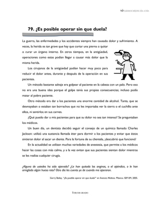 LEEMOS MEJOR DÍA A DÍA




    79. ¿Es posible operar sin que duela?

La guerra, las enfermedades y los accidentes siempre han causado dolor y sufrimiento. A
veces, la herida es tan grave que hay que cortar una pierna o quitar
o curar un órgano interno. En otros tiempos, en la antigüedad,
operaciones como estas podían llegar a causar más dolor que la
misma herida.
    Los cirujanos de la antigüedad podían hacer muy poco para
reducir el dolor antes, durante y después de la operación en sus
pacientes.
    Un método bastante salvaje era golpear al paciente en la cabeza con un palo. Pero eso
no era una buena idea porque el golpe tenía sus propias consecuencias; incluso podía
matar al pobre paciente.
    Otro método era dar a los pacientes una enorme cantidad de alcohol. Tanta, que se
desmayaban o estaban tan borrachos que no les importaba ver la sierra o el cuchillo ante
ellos, ni sentirlos en sus carnes.
    ¿Qué puedo dar a mis pacientes para que su dolor no sea tan intenso? Se preguntaban
los médicos.
    Un buen día, un dentista decidió seguir el consejo de un químico llamado Charles
Jackson: utilizó una sustancia llamada éter para dormir a los pacientes y evitar que éstos
sintieran dolor al sacar un diente. Para la fortuna de su clientela, ¡descubrió que funcionó!
    En la actualidad se utilizan muchas variedades de anestesia, que permite a los médicos
hacer las cosas con más calma, y a la vez evitan que sus pacientes sientan dolor mientras
se les realiza cualquier cirugía.


¿Alguno de ustedes ha sido operado? ¿Le han quitado las anginas, o el apéndice, o le han
arreglado algún hueso roto? Otro día les cuento yo de cuando me operaron.

                       Gerry Bailey, “¿Es posible operar sin que duela?” en Avances Médicos. México, SEP-SM, 2005.




                                             TERCER GRADO
 