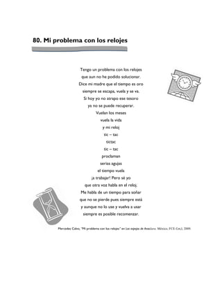 80. Mi problema con los relojes



                        Tengo un problema con los relojes
                         que aun no he podido solucionar.
                       Dice mi madre que el tiempo es oro
                          siempre se escapa, vuela y se va.
                          Si hoy yo no atrapo ese tesoro
                              ya no se puede recuperar.
                                   Vuelan los meses
                                       vuela la vida
                                        y mi reloj
                                         tic – tac
                                           tictac
                                         tic – tac
                                        proclaman
                                       serias agujas
                                     el tiempo vuela
                                ¡a trabajar! Pero sé yo
                           que otra voz habla en el reloj.
                        Me habla de un tiempo para soñar
                       que no se pierde pues siempre está
                        y aunque no lo use y vuelva a usar
                          siempre es posible recomenzar.


        Mercedes Calvo, “Mi problema con los relojes” en Los espejos de Anaclara. México, FCE-f,m,l, 2009.
 