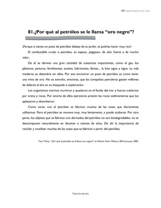 LEEMOS MEJOR DÍA A DÍA




    81.¿Por qué al petróleo se le llama “oro negro”?


¡Porque si tienes un pozo de petróleo debajo de tu jardín, te podrías hacer muy rico!
    El combustible crudo o petróleo, es espeso, pegajoso, de olor fuerte y de mucho
valor.
    De él se derivan una gran cantidad de sustancias importantes, como el gas, los
plásticos, pinturas, fertilizantes, aceites, lubricantes, llantas... la lista sigue y sigue. La vida
moderna se detendría sin ellos. Por eso encontrar un pozo de petróleo es como tener
una mina de oro. No es extraño, entonces, que las compañías petroleras gasten millones
de dólares al año en su búsqueda o exploración.
    Los organismos marinos murieron y quedaron en el fondo del mar y fueron cubiertos
por arena y rocas. Por encima de ellos ejercieron presión las rocas sedimentarias que los
aplastaron y absorbieron.
    Como verás, con el petróleo se fabrican muchas de las cosas que diariamente
utilizamos. Pero el petróleo se renueva muy, muy lentamente, y puede acabarse. Por otra
parte, los objetos que se fabrican con derivados del petróleo no son biodegradables, no se
descomponen naturalmente en decenas o cientos de años. De ahí la importancia de
reciclar y reutilizar muchas de las cosas que se fabrican a partir del petróleo.


             Yvan Théry, “¿Por qué al petróleo se le llama oro negro?” en Planeta Tierra. México, SEP-Larousse, 2005.




                                                TERCER GRADO
 