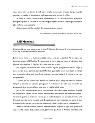 LEEMOS MEJOR DÍA A DÍA



ratón cortó con sus dientes la red, pero venado sintió mucha tristeza, porque cuando
regresara el cazador la única que no podría escapar sería tortuga. Y así fue.
    Al volver el cazador, el cuervo voló, el ciervo corrió y el ratón se escondió, y la pobre
tortuga fue puesta en una red. Al ver a su amiga atrapada, los otros tres amigos idearon el
plan perfecto para rescatarla,
    ¿Quieren saber cuál fue ese plan? Ok, pero esa será otra historia.

                                      Sara Nava Sanmillán, Los cuatro amigos. México, SEP-Nuevo México, 2004.




    3. El Manchas

Javi es un niño que tiene un perro que se llama El Manchas. En la parte de la historia que vamos
a leer hoy, el niño y el perro están separados.
´
Javi se siente como si se hubiera quedado manco, cojo, sin su sombra. Así era como se
sentía sin su perro El Manchas. Era cierto que el nuevo país era bueno y más saber dos
idiomas, pero estar sin El Manchas, era como estar sin su alma.
    Por su parte, El Manchas tenía como dueño a alguien que pretendía ser su amigo y
quien se veía buena persona; aún así, El Manchas, que estaba en un buen lugar, al menos
con un espacio más grande que el que tenía con Javi, extrañaba de la misma forma a su
antiguo dueño.
    Y como Javi no resistió más tiempo la ausencia de su amigo El Manchas, decidió
romper el cochino [su alcancía] para poder ir en busca de él. Sabía que su madre se
preocuparía al no encontrarlo en casa, pero el regaño valía la pena.
    Javi sacó las monedas y venciendo sus miedos de salir solo, tomó el autobús y después
de tanto buscar y sudar por los nervios de andar solo en la ciudad, encontró la dirección.
Al tocar la puerta le abrió una señora que al verle el aspecto tan cansado, le invitó una
limonada, pero del perro no decía nada. Después de una gran insistencia por parte de Javi,
la señora le dijo que, en efecto, su hijo había tenido al perro, pero que lo había vendido.
    Mientras tanto El Manchas, después de haber bebido un poco de agua para aguantar el
viaje, decidió escapar de su actual dueño, por bueno que fuera. El Manchas no hallaba una



                                          TERCER GRADO
 