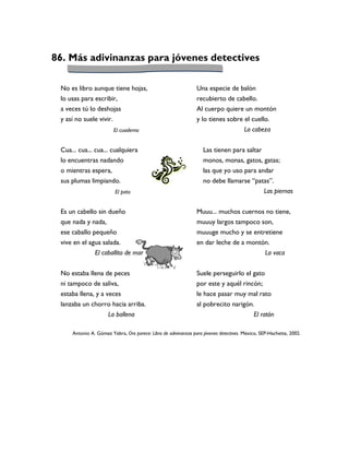 86. Más adivinanzas para jóvenes detectives

 No es libro aunque tiene hojas,                                Una especie de balón
 lo usas para escribir,                                         recubierto de cabello.
 a veces tú lo deshojas                                         Al cuerpo quiere un montón
 y así no suele vivir.                                          y lo tienes sobre el cuello.
                        El cuaderno                                                    La cabeza


 Cua... cua... cua... cualquiera                                   Las tienen para saltar
 lo encuentras nadando                                             monos, monas, gatos, gatas;
 o mientras espera,                                                las que yo uso para andar
 sus plumas limpiando.                                             no debe llamarse “patas”.
                         El pato                                                          Las piernas


 Es un cabello sin dueño                                        Muuu... muchos cuernos no tiene,
 que nada y nada,                                               muuuy largos tampoco son,
 ese caballo pequeño                                            muuuge mucho y se entretiene
 vive en el agua salada.                                        en dar leche de a montón.
              El caballito de mar                                                      La vaca


 No estaba llena de peces                                       Suele perseguirlo el gato
 ni tampoco de saliva,                                          por este y aquél rincón;
 estaba llena, y a veces                                        le hace pasar muy mal rato
 lanzaba un chorro hacia arriba.                                al pobrecito narigón.
                 La ballena                                                          El ratón

     Antonio A. Gómez Yebra, Oro parece: Libro de adivinanzas para jóvenes detectives. México, SEP-Hachette, 2002.
 