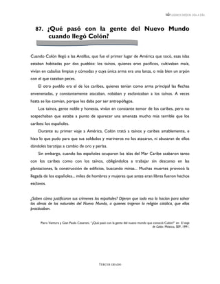 LEEMOS MEJOR DÍA A DÍA




  87. ¿Qué pasó con la gente del Nuevo Mundo
            cuando llegó Colón?


Cuando Colón llegó a las Antillas, que fue el primer lugar de América que tocó, esas islas
estaban habitadas por dos pueblos: los taínos, quienes eran pacíficos, cultivaban maíz,
vivían en cabañas limpias y cómodas y cuya única arma era una lanza, o más bien un arpón
con el que cazaban peces.
    El otro pueblo era el de los caribes, quienes tenían como arma principal las flechas
envenenadas, y constantemente atacaban, robaban y esclavizaban a los taínos. A veces
hasta se los comían, porque les daba por ser antropófagos.
    Los taínos, gente noble y honesta, vivían en constante temor de los caribes, pero no
sospechaban que estaba a punto de aparecer una amenaza mucho más terrible que los
caribes: los españoles.
    Durante su primer viaje a América, Colón trató a taínos y caribes amablemente, e
hizo lo que pudo para que sus soldados y marineros no los atacaran, ni abusaran de ellos
dándoles baratijas a cambio de oro y perlas.
    Sin embargo, cuando los españoles ocuparon las islas del Mar Caribe acabaron tanto
con los caribes como con los taínos, obligándolos a trabajar sin descanso en las
plantaciones, la construcción de edificios, buscando minas... Muchas muertes provocó la
llegada de los españoles... miles de hombres y mujeres que antes eran libres fueron hechos
esclavos.


¿Saben cómo justificaron sus crímenes los españoles? Dijeron que todo eso lo hacían para salvar
las almas de los naturales del Nuevo Mundo, a quienes trajeron la religión católica, que ellos
practicaban.


      Piero Ventura y Gian Paolo Ceserani, “¿Qué pasó con la gente del nuevo mundo que conoció Colón?” en El viaje
                                                                                      de Colón. México, SEP, 1991.




                                                TERCER GRADO
 