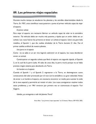 LEEMOS MEJOR DÍA A DÍA




89. Los primeros viajes espaciales

Durante mucho tiempo se estudiaron los planetas y las estrellas observándolos desde la
Tierra. En 1957, unos científicos rusos pusieron a punto el primer vehículo capaz de viajar
al espacio.
    El primer cohete
Para viajar al espacio, era necesario fabricar un vehículo capaz de volar en la atmósfera
exterior. Tal vehículo debía ser mucho más potente y rápido que un avión: debía ser un
cohete. Los rusos fueron los primeros en lanzar un cohete al espacio. Llevó una gran bola
metálica, el Sputnik 1, que dio vueltas alrededor de la Tierra durante 21 días. Fue el
primer satélite artificial de nuestro planeta.
    Una perra en el espacio
Como no se sabía si un ser vivo lograría sobrevivir en el espacio, los rusos decidieron
enviar un animal.
    Construyeron un segundo cohete que llevó al espacio una segunda cápsula, el Sputnik
2, en la cual iba la perra Laika. Al cabo de unos días, la perra murió porque no se había
previsto ningún sistema para devolverla a la Tierra.
    Un hombre en el espacio
Cuando el Sputnik 1 y el Sputnik 2 regresaron a la Tierra, se desintegraron como
consecuencia del calor provocado por el roce con la atmósfera a su gran velocidad. Antes
de enviar a un hombre al espacio, era necesario encontrar un medio para suavizar la caída
de la nave espacial y permitirle así resistir el calor. Los rusos consiguieron resolver todos
estos problemas, y en 1961 enviaron por primera vez un cosmonauta al espacio: Yuri
Gagarin.

    Ustedes ¿se arriesgarían a salir del planeta Tierra?


                              Anna Alter, “Los primeros viajes espaciales” en El Universo. México, SEP-VOX, 2002.




                                             TERCER GRADO
 