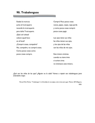 90. Trabalenguas


    Estaba la trutruca                                              Compró Paco pocas cosas
    junto al trutruquero                                            cocos, papas, copas, capa parda
    tocando la trutruquería                                         y como pocas cosas compró
    para doña Trutruquera.                                          pocas cosas pagó.
    ¡Qué col colosal
    colocó aquel loco                                               Los ojos tiene sus niñas
    en el local!                                                    las niñas tienen sus ojos,
    ¿Compró cosas, compadre?                                        y los ojos de las niñas
    No, compadre, no compré cosas.                                  son las niñas de mis ojos.
    Como pocas cosas como
    pocas cosas compro.                                             Este tintero tintinea
                                                                    cuando no tiene tinta
                                                                    si tuviera tinta
                                                                    no tintineara este tintero.




¿Qué son las niñas de los ojos? ¿Alguien no lo sabe? Vamos a repetir ese trabalenguas para
entenderlo mejor.


        Manuel Peña Muñoz, “Trabalenguas” en Del pellejo de una pulga y otros versos para jugar. México, SEP-Alfaguara,
                                                                                                                 2003.
 