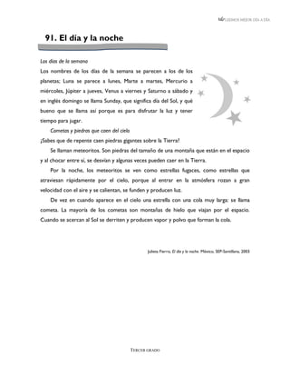 LEEMOS MEJOR DÍA A DÍA




  91. El día y la noche

Los días de la semana
Los nombres de los días de la semana se parecen a los de los
planetas; Luna se parece a lunes, Marte a martes, Mercurio a
miércoles, Júpiter a jueves, Venus a viernes y Saturno a sábado y
en inglés domingo se llama Sunday, que significa día del Sol, y qué
bueno que se llama así porque es para disfrutar la luz y tener
tiempo para jugar.
    Cometas y piedras que caen del cielo
¿Sabes que de repente caen piedras gigantes sobre la Tierra?
    Se llaman meteoritos. Son piedras del tamaño de una montaña que están en el espacio
y al chocar entre sí, se desvían y algunas veces pueden caer en la Tierra.
    Por la noche, los meteoritos se ven como estrellas fugaces, como estrellas que
atraviesan rápidamente por el cielo, porque al entrar en la atmósfera rozan a gran
velocidad con el aire y se calientan, se funden y producen luz.
    De vez en cuando aparece en el cielo una estrella con una cola muy larga: se llama
cometa. La mayoría de los cometas son montañas de hielo que viajan por el espacio.
Cuando se acercan al Sol se derriten y producen vapor y polvo que forman la cola.




                                                  Julieta Fierro, El día y la noche. México, SEP-Santillana, 2003




                                           TERCER GRADO
 
