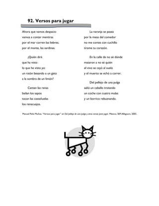 92. Versos para jugar

Ahora que vamos despacio                                               La naranja se pasea
vamos a contar mentiras                                          por la mesa del comedor
por el mar corren las liebres;                                   no me cortes con cuchillo
por el monte, las sardinas.                                      tírame tu corazón.

     ¿Quién dirá                                                       En la calle de no sé dónde
que ha visto                                                     mataron a no sé quién
lo que he visto yo:                                              el vivo se cayó al suelo
un ratón besando a un gato                                       y el muerto se echó a correr.
a la sombra de un limón?
                                                                       Del pellejo de una pulga
     Cantan las ranas                                            salió un caballo trotando
bailan los sapos                                                 un coche con cuatro mulas
tocan las castañuelas                                            y un borrico rebuznando.
los renacuajos.


Manuel Peña Muñoz, “Versos para jugar” en Del pellejo de una pulga y otros versos para jugar. México, SEP-Alfaguara, 2003.
 