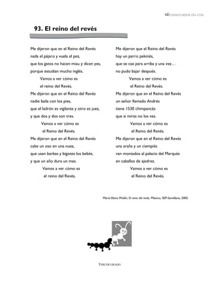 LEEMOS MEJOR DÍA A DÍA




  93. El reino del revés


Me dijeron que en el Reino del Revés                   Me dijeron que el Reino del Revés
nada el pájaro y vuela el pez,                         hay un perro pekinés,
que los gatos no hacen miau y dicen yes,               que se cae para arriba y una vez…
porque estudian mucho inglés.                          no pudo bajar después.
     Vamos a ver cómo es                                         Vamos a ver cómo es
     el reino del Revés.                                          el Reino del Revés.
Me dijeron que en el Reino del Revés                   Me dijeron que en el Reino del Revés
nadie baila con los pies,                              un señor llamado Andrés
que el ladrón es vigilante y otro es juez,             tiene 1530 chimpancés
y que dos y dos son tres.                              que si miras no los ves.
      Vamos a ver cómo es                                         Vamos a ver cómo es
       el Reino del Revés.                                         el Reino del Revés.
Me dijeron que en el Reino del Revés                   Me dijeron que en el Reino del Revés
cabe un oso en una nuez,                               una araña y un ciempiés
que usan barbas y bigotes los bebés,                   van montados al palacio del Marqués
y que un año dura un mes.                              en caballos de ajedrez.
       Vamos a ver cómo es                                        Vamos a ver cómo es
        el reino del Revés.                                        el Reino del Revés.




                                             María Elena Walsh, El reino del revés. México, SEP-Santillana, 2005.




                                         TERCER GRADO
 