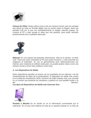 Cámara de Video: Graba videos como si de una cámara normal, pero las ventajas
que ofrece en estar en formato digital, que es mucho mejor la imagen, tiene una
pantalla LCD por la que ves simultáneamente la imagen mientras grabas. Se
conecta al PC y este recoge el video que has grabado, para poder retocarlo
posteriormente con el software adecuado.
Webcam: Es una cámara de pequeñas dimensiones. Sólo es la cámara, no tiene
LCD. Tiene que estar conectada al PC para poder funcionar, y esta transmite las
imágenes al ordenador. Su uso es generalmente para videoconferencias por
Internet, pero mediante el software adecuado, se pueden grabar videos como una
cámara normal y tomar fotos estáticas; entre otras.
2.- Los Dispositivos de Salida:
Estos dispositivos permiten al usuario ver los resultados de los cálculos o de las
manipulaciones de datos de la computadora. El dispositivo de salida más común
es la unidad de visualización (VDU, acrónimo de Video Display Unit), que consiste
en un monitor que presenta los caracteres y gráficos en una pantalla similar a la
del televisor.
Los tipos de Dispositivos de Salida más Comunes Son:
Pantalla o Monitor: Es en donde se ve la información suministrada por el
ordenador. En el caso más habitual se trata de un aparato basado en un tubo de
 