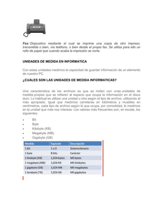 Fax: Dispositivo mediante el cual se imprime una copia de otro impreso,
transmitida o bien, vía teléfono, o bien desde el propio fax. Se utiliza para ello un
rollo de papel que cuando acaba la impresión se corta.
UNIDADES DE MEDIDA EN INFORMATICA
Con estas unidades medimos la capacidad de guardar información de un elemento
de nuestro PC.
¿CUALES SON LAS UNIDADES DE MEDIDA INFORMATICAS?
Una característica de los archivos es que se miden con unas unidades de
medida propias que se refieren al espacio que ocupa la información en el disco
duro. Lo habitual es utilizar una unidad u otra según el tipo de archivo, utilizando el
más apropiado. Igual que medimos carreteras en kilómetros y muebles en
centímetros, cada tipo de archivo según lo que ocupa, por comodidad, lo medimos
en la unidad que más nos interesa. Los valores más frecuentes son, en escala, los
siguientes:
 Bit
 Byte
 Kilobyte (KB)
 Megabyte (MB)
 Gigabyte (GB)
 