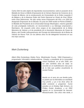 Carlos Slim ha sido objeto de importantes reconocimientos: está en posesión de la
Medalla de Honor al Mérito Empresarial de la Cámara Nacional de Comercio de la
Ciudad de México, de la condecoración de Comendador de la Orden Leopoldo II
de Bélgica y de la libanesa Orden del Cedro Nacional en Grado de Gran Oficial,
entre otras distinciones. Ha sido varias veces Empresario del Año y en 2004 fue
designado Empresario de la Década. En junio de 2009 recibió el Premio ESADE y
la Medalla del Presidente de la Universidad George Washington, máximo galardón
de esta prestigiada institución, en reconocimiento a su liderazgo empresarial y
filantrópico. Ha ocupado entre otros cargos el de vicepresidente de la Bolsa
Mexicana de Valores y el de presidente de la Asociación Mexicana de Casas de
Bolsa y del Comité Latinoamericano del Consejo de Administración de la Bolsa de
Valores de Nueva York. En los últimos años ha ido delegando funciones en sus
tres hijos varones.
Mark Zuckerberg
(Mark Elliot Zuckerberg; Dobbs Ferry, Westchester County, 1984) Empresario y
programador informático estadounidense. Creador y presidente de la comunidad
virtual Facebook, en el año 2008, con
tan sólo veintitrés años de edad, se
convirtió en el multimillonario más joven
de la lista que publica anualmente la
revista Forbes.
Nacido en el seno de una familia judía,
su pasión por la informática se manifestó
muy pronto, y ya a los doce años de
edad comenzó a programar. Cursó
estudios en el Ardsley High School y la
Phillips Exeter Academy, y en 2002
ingresó en la Universidad de Harvard,
Massachusetts. Dos años más tarde, a
 