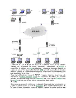 TCP/IP es la base de todas las máquinas y software sobre el que funciona
Internet: los programas de correo electrónico, transferencia de archivos y
transmisión de páginas con texto e imágenes y enlaces de hipertexto. Cuando es
necesario, un servicio automático llamado DNS convierte automáticamente esos
crípticos números IP a palabras más inteligibles (como www.universidad.edu) para
que sean fáciles de recordar.
Toda Internet funciona a través de TCP/IP, y razones históricas hacen que está
muy ligado al sistema operativo Unix (y sus variantes). Por fortuna, los usuarios
actuales no necesitan tener ningún conocimiento de los crípticos comandos Unix
para poder navegar por la Red: todo lo que necesitan es un ratón.
Conexión
Generalmente se accede a Internet a través de la línea telefónica, pero también es
posible hacerlo mediante un cable de fibra óptica. Si la línea telefónica dispone de
un conector en la pared para instalar el teléfono, también se puede conectar a el
 