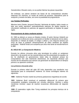 Característica: Elevado costo y no se podían fabricar las piezas requeridas.
Sin embargo, sus planes sentaron las bases de las computadoras actuales:
máquinas con memoria, un núcleo de control de procesos, dispositivos para la
recepción y emisión de datos, así como la posibilidad de programación.
Las Tarjetas Perforadas:
Mientras tanto Charles Jacquard (francés), fabricante de tejidos, había creado un
telar que podía reproducir automáticamente patrones de tejidos leyendo la
información codificada en patrones de agujeros perforados en tarjetas de papel
rígido.
Procesamiento de datos mediante tarjetas:
En 1890 se efectuó un censo en Estados Unidos. El señor Herman Hollerith era
empleado de la oficina de censo y pensando en facilitar la tabulación de los datos,
desarrollo un método (la tarjeta, el código a utilizar y una máquina lectora) que
sirvió de base al posterior almacenamiento de datos mediante las tarjetas
perforadas. Hollerith fundó una compañía que años mas tarde se transformaría en
la IBM.
EL SIGLO XX. La Computación Moderna
Durante los últimos cincuenta años esta tecnología ha sufrido un vertiginoso
desarrollo y de acuerdo con las características que han presentado los equipos, se
les ha clasificado en generaciones; todas ellas se destacan porque las
computadoras han sido totalmente electrónicas. Es importante destacar que
muchos de los elementos que marcan una generación se desarrollaron en tiempos
previos a su aparición comercial.
Los primeros cincuenta años
Durante la primera mitad del siglo XX hubo desarrollos que resultarían muy
importantes para la computación moderna. En forma cronológica citamos los
siguientes:
1900. Valdemar Poulsen realizó las primeras grabaciones magnéticas de sonido.
1931. Valdemar Bush construyó el analizador diferencial (la primera gran
computadora analógica compuesta por circuitos eléctricos, motores y partes
mecánicas móviles), capaz de resolver ecuaciones diferenciales de segundo
grado.
1936. El matemático inglés Alan Turing estableció los principios teóricos de la
computación.
 