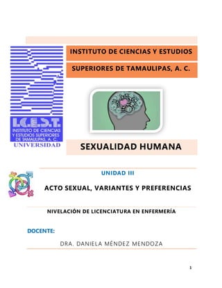 INSTITUTO DE CIENCIAS Y ESTUDIOS
SUPERIORES DE TAMAULIPAS, A. C.
SEXUALIDAD HUMANA
UNIDAD III
ACTO SEXUAL, VARIANTES Y PREFERENCIAS
NIVELACIÓN DE LICENCIATURA EN ENFERMERÍA
DOCENTE:
DRA. DANIELA MÉNDEZ MENDOZA
1
 