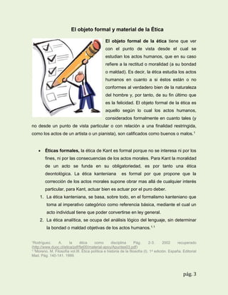 El objeto formal y material de la Ética
El objeto formal de la ética tiene que ver
con el punto de vista desde el cual se
estudian los actos humanos, que en su caso
refiere a la rectitud o moralidad (a su bondad
o maldad). Es decir, la ética estudia los actos
humanos en cuanto a si éstos están o no
conformes al verdadero bien de la naturaleza
del hombre y, por tanto, de su fin último que
es la felicidad. El objeto formal de la ética es
aquello según lo cual los actos humanos,
considerados formalmente en cuanto tales (y
no desde un punto de vista particular o con relación a una finalidad restringida,
como los actos de un artista o un pianista), son calificados como buenos o malos. 1



Éticas formales, la ética de Kant es formal porque no se interesa ni por los
fines, ni por las consecuencias de los actos morales. Para Kant la moralidad
de un acto se funda en su obligatoriedad, es por tanto una ética
deontológica. La ética kanteniana

es formal por que propone que la

corrección de los actos morales supone obrar mas allá de cualquier interés
particular, para Kant, actuar bien es actuar por el puro deber.
1. La ética kanteniana, se basa, sobre todo, en el formalismo kanteniano que
toma al imperativo categórico como referencia básica, mediante el cual un
acto individual tiene que poder convertirse en ley general.
2. La ética analítica, se ocupa del análisis lógico del lenguaje, sin determinar
la bondad o maldad objetivas de los actos humanos.1.1
1Rodríguez.

A.
la
ética
como
disciplina
Pág.
2-3.
2002
recuperado
(http://www.duoc.cl/etica/pdf/fet00/material-apoy/Apuntes03.pdf)
1.1Moreno. M. Filosofía vol.III. Ética política e historia de la filosofía (I). 1 a edición. España. Editorial
Mad. Pág. 140-141. 1999.

pág. 3

 
