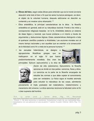 a) Éticas del bien, según estas éticas para entender que es la moral conviene
descubrir ante todo el bien o fin que los seres humanos persiguen, es decir,
el objeto de la voluntad humana, después esforzarse en describir su
contenido y en mostrar cómo alcanzarlo.1.2
•

Ética aristotélica, la principal características de la ética

la filosofía

aristotélica en general, está en su naturaleza racional. Frente a los mitos y
concepciones religiosas basadas en la fe, Aristóteles elabora un sistema
de ideas lógico y racional, que busca probarse a sí mismo a través de
argumentos y deducciones lógicas. Estas características distinguirá a toda
el quehacer científico posterior a Aristóteles. Las acciones morales son al
mismo tiempo racionales y son aquellas que se orientan a la consecución
de la felicidad como fin o meta de la persona humana.1.3

•

las

escuelas

agrupaciones
instituyeron

helenísticas,
filosóficas

en

el

predominantemente

se

designo
que

griegas

siglo
moralista.

IV

a
se

que

Dos

fueron

eran

las

principales: Epicuro (epicureísmo) y la stoa de
Zenón de citio (estoicismo). Epicureísmo, la filosofía
epicúrea se divide en tres partes: canoníca, física y ética.
La canoníca es la parte de la filosofía encargada de
estudiar las normas a que debe sujetar el conocimiento
para ser verdadero. La física sigue el modelo atomista
para estudiar la naturaleza de las cosas, admitiendo
previamente el triple postulado del materialismo, indeterminismo y
mecanismo del universo. La ética epicúrea reconoce la felicidad como el fin
o bien supremo del hombre.
1.2S.A.

La
acción
moral
y
Teorías
éticas.
Pág.
5-6.
Recuperado
(http://www.filosofiafacil.com/Tema%209.La%20accion%20moral%20y%20Teorias%20eticas..pdf)
1.3Panchi. L. De ética económica a económica: fundamentos a partir de una racionalidad éticointerpretativa, con una aplicación al caso ecuatorio 1 a edición. Ecuador. Editorial ABYA. Pág. 112.
2004.

pág. 5

 