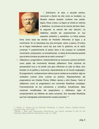 •

Estoicismo, la stoa, o escuela estoica,

reconoció a Zenón de citio como su fundador. La
filosofía estoica también contiene tres partes:
lógica, física y ética. La lógica se divide en retorica
y dialéctica. La primera es la ciencia del bien decir,
la segunda, la ciencia del reto discurrir. La
dialéctica

estudia

las

proposiciones

en

sus

aspectos sintáctico y semántico. La física estoica
toma como base las teorías de Heráclito referentes al logos y al
movimiento. En la naturaleza hay dos principios: activo y pasivo. El activo
es el logos entendiendo como ley que todo lo gobierna, es la razón
universal. Y posteriormente el pasivo tiene a los cuerpos en constante
movimiento, produciendo su diversificación. La ética de los estoicos postula
que el alma humana es parte de la razón universal.1.4
•

utilitarismo y pragmatismo, tradicionalmente se reconoce a jeremy bentham
como padre del movimiento llamado utilitarismo. Esta corriente de
pensamiento tuvo y ha tenido una gran influencia no solo en ética, sino
también en la política y economía, especialmente en el mundo anglosajón.
El pragmatismo, norteamericano afirma que la verdad es la práctica: algo es
verdadero

cuando

sirve,

cuando

es

práctico.

Representantes

del

pragmatismo son Charles Peirce, William James y John Dewey. Tanto el
utilitarismo como el pragmatismo son corrientes filosóficas complejas.
Frecuentemente se les caricaturiza y simplifica. Actualmente, tales
versiones

simplificadas

del

pragmatismo

y

utilitarismo

rigen

el

comportamiento de millones de seres humanas. Son escuelas filosóficas
que han impregnado profundamente nuestra sociedad.1.5

1.4

Chávez, P. Historia de Las Doctrinas Filosóficas. 3a edición. México. Editorial Pearson
educación. Pág. 75-77. 2004.
1.5Montijo J. Ética para adolescentes posmodernos: que quieren aprender el arte de vivir
2aediccion. Mexico.Editorial. publicaciones. pág. 117. 2006.

pág. 6

 