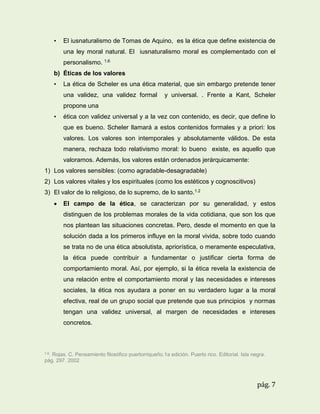 •

El iusnaturalismo de Tomas de Aquino, es la ética que define existencia de
una ley moral natural. El iusnaturalismo moral es complementado con el
personalismo. 1.6

b) Éticas de los valores
•

La ética de Scheler es una ética material, que sin embargo pretende tener
una validez, una validez formal

y universal. . Frente a Kant, Scheler

propone una
•

ética con validez universal y a la vez con contenido, es decir, que define lo
que es bueno. Scheler llamará a estos contenidos formales y a priori: los
valores. Los valores son intemporales y absolutamente válidos. De esta
manera, rechaza todo relativismo moral: lo bueno existe, es aquello que
valoramos. Además, los valores están ordenados jerárquicamente:

1) Los valores sensibles: (como agradable-desagradable)
2) Los valores vitales y los espirituales (como los estéticos y cognoscitivos)
3) El valor de lo religioso, de lo supremo, de lo santo.1.2


El campo de la ética, se caracterizan por su generalidad, y estos
distinguen de los problemas morales de la vida cotidiana, que son los que
nos plantean las situaciones concretas. Pero, desde el momento en que la
solución dada a los primeros influye en la moral vivida, sobre todo cuando
se trata no de una ética absolutista, apriorística, o meramente especulativa,
la ética puede contribuir a fundamentar o justificar cierta forma de
comportamiento moral. Así, por ejemplo, si la ética revela la existencia de
una relación entre el comportamiento moral y las necesidades e intereses
sociales, la ética nos ayudara a poner en su verdadero lugar a la moral
efectiva, real de un grupo social que pretende que sus principios y normas
tengan una validez universal, al margen de necesidades e intereses
concretos.

1.6.

Rojas. C. Pensamiento filosófico puertorriqueño.1a edición. Puerto rico. Editorial. Isla negra.
pág. 297. 2002

pág. 7

 