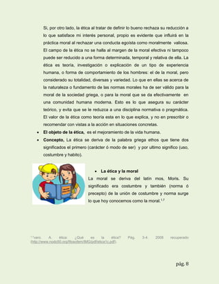 Si, por otro lado, la ética al tratar de definir lo bueno rechaza su reducción a
lo que satisface mi interés personal, propio es evidente que influirá en la
práctica moral al rechazar una conducta egoísta como moralmente valiosa.
El campo de la ética no se halla al margen de la moral efectiva ni tampoco
puede ser reducido a una forma determinada, temporal y relativa de ella. La
ética es teoría, investigación o explicación de un tipo de experiencia
humana, o forma de comportamiento de los hombres: el de la moral, pero
considerado su totalidad, diversas y variedad. Lo que en ellas se acerca de
la naturaleza o fundamento de las normas morales ha de ser válido para la
moral de la sociedad griega, o para la moral que se da efectivamente en
una comunidad humana moderna. Esto es lo que asegura su carácter
teórico, y evita que se le reduzca a una disciplina normativa o pragmática.
El valor de la ética como teoría esta en lo que explica, y no en prescribir o
recomendar con vistas a la acción en situaciones concretas.


El objeto de la ética, es el mejoramiento de la vida humana.



Concepto, La ética se deriva de la palabra griega ethos que tiene dos
significados el primero (carácter ó modo de ser) y por ultimo significo (uso,
costumbre y habito).

 La ética y la moral
La moral se deriva del latín mos, Moris. Su
significado era costumbre y también (norma ó
precepto) de la unión de costumbre y norma surge
lo que hoy conocemos como la moral.1.7

1.7varo.

A.
ética:
¿Qué
es
la
ética?
(http://www.nodo50.org/filosofem/IMG/pdf/etica1c.pdf).

Pág.

3-4.

2008

recuperado

pág. 8

 