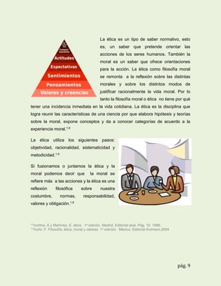 La ética es un tipo de saber normativo, esto
es, un saber que pretende orientar las
acciones de los seres humanos. También la
moral es un saber que ofrece orientaciones
para la acción. La ética como filosofía moral
se remonta a la reflexión sobre las distintas
morales y sobre los distintos modos de
justificar racionalmente la vida moral. Por lo
tanto la filosofía moral o ética no tiene por qué
tener una incidencia inmediata en la vida cotidiana. La ética es la disciplina que
logra reunir las características de una ciencia por que elabora hipótesis y teorías
sobre la moral, expone conceptos y da a conocer categorías de acuerdo a la
experiencia moral.1.8
La ética utiliza los siguientes pasos:
objetividad, racionalidad, sistematicidad y
metodicidad.1.9
Si fusionamos o juntamos la ética y la
moral podemos decir que

la moral se

refiere más a las acciones y la ética es una
reflexión
costumbre,

filosófica
normas,

sobre

nuestra

responsabilidad,

valores y obligación.1.8

1.8cortina.
1.9nuño.

A y Martínez. E. ética. 1a edición. Madrid. Editorial akal. Pág. 10. 1996.
F. Filosofía, ética, moral y valores. 1a edición. México. Editorial thomson.2004

pág. 9

 