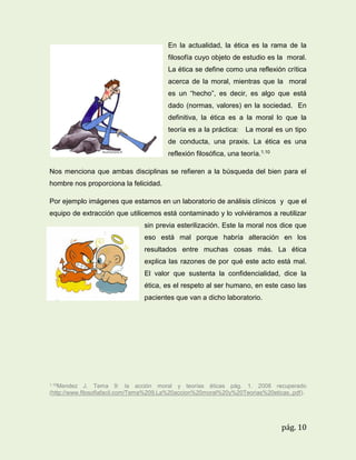 En la actualidad, la ética es la rama de la
filosofía cuyo objeto de estudio es la moral.
La ética se define como una reflexión crítica
acerca de la moral, mientras que la moral
es un “hecho”, es decir, es algo que está
dado (normas, valores) en la sociedad. En
definitiva, la ética es a la moral lo que la
teoría es a la práctica:

La moral es un tipo

de conducta, una praxis. La ética es una
reflexión filosófica, una teoría.1.10
Nos menciona que ambas disciplinas se refieren a la búsqueda del bien para el
hombre nos proporciona la felicidad.
Por ejemplo imágenes que estamos en un laboratorio de análisis clínicos y que el
equipo de extracción que utilicemos está contaminado y lo volviéramos a reutilizar
sin previa esterilización. Este la moral nos dice que
eso está mal porque habría alteración en los
resultados entre muchas cosas más. La ética
explica las razones de por qué este acto está mal.
El valor que sustenta la confidencialidad, dice la
ética, es el respeto al ser humano, en este caso las
pacientes que van a dicho laboratorio.

1.10Mendez

J. Tema 9: la acción moral y teorías éticas pág. 1. 2008 recuperado
(http://www.filosofiafacil.com/Tema%209.La%20accion%20moral%20y%20Teorias%20eticas..pdf).

pág. 10

 