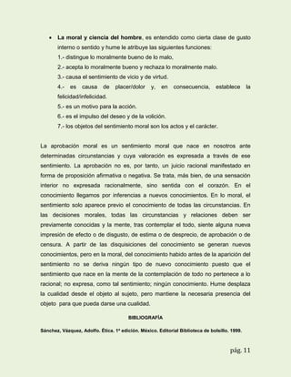 

La moral y ciencia del hombre, es entendido como cierta clase de gusto
interno o sentido y hume le atribuye las siguientes funciones:
1.- distingue lo moralmente bueno de lo malo,
2.- acepta lo moralmente bueno y rechaza lo moralmente malo.
3.- causa el sentimiento de vicio y de virtud.
4.-

es

causa

de

placer/dolor

y,

en

consecuencia,

establece

la

felicidad/infelicidad.
5.- es un motivo para la acción.
6.- es el impulso del deseo y de la volición.
7.- los objetos del sentimiento moral son los actos y el carácter.

La aprobación moral es un sentimiento moral que nace en nosotros ante
determinadas circunstancias y cuya valoración es expresada a través de ese
sentimiento. La aprobación no es, por tanto, un juicio racional manifestado en
forma de proposición afirmativa o negativa. Se trata, más bien, de una sensación
interior no expresada racionalmente, sino sentida con el corazón. En el
conocimiento llegamos por inferencias a nuevos conocimientos. En lo moral, el
sentimiento solo aparece previo el conocimiento de todas las circunstancias. En
las decisiones morales, todas las circunstancias y relaciones deben ser
previamente conocidas y la mente, tras contemplar el todo, siente alguna nueva
impresión de efecto o de disgusto, de estima o de desprecio, de aprobación o de
censura. A partir de las disquisiciones del conocimiento se generan nuevos
conocimientos, pero en la moral, del conocimiento habido antes de la aparición del
sentimiento no se deriva ningún tipo de nuevo conocimiento puesto que el
sentimiento que nace en la mente de la contemplación de todo no pertenece a lo
racional; no expresa, como tal sentimiento; ningún conocimiento. Hume desplaza
la cualidad desde el objeto al sujeto, pero mantiene la necesaria presencia del
objeto para que pueda darse una cualidad.
BIBLIOGRAFÍA
Sánchez, Vázquez, Adolfo. Ética. 1a edición. México. Editorial Biblioteca de bolsillo. 1999.

pág. 11

 