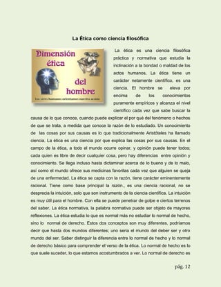 La Ética como ciencia filosófica
La ética es una ciencia filosófica
práctica y normativa que estudia la
inclinación a la bondad o maldad de los
actos humanos. La ética tiene un
carácter netamente científico, es una
ciencia. El hombre se
encima

de

los

eleva por
conocimientos

puramente empíricos y alcanza el nivel
científico cada vez que sabe buscar la
causa de lo que conoce, cuando puede explicar el por qué del fenómeno o hechos
de que se trata, a medida que conoce la razón de lo estudiado. Un conocimiento
de las cosas por sus causas es lo que tradicionalmente Aristóteles ha llamado
ciencia. La ética es una ciencia por que explica las cosas por sus causas. En el
campo de la ética, a todo el mundo ocurre opinar, y opinión puede tener todos;
cada quien es libre de decir cualquier cosa, pero hay diferencias entre opinión y
conocimiento. Se llega incluso hasta dictaminar acerca de lo bueno y de lo malo,
así como el mundo ofrece sus medicinas favoritas cada vez que alguien se queja
de una enfermedad. La ética se capta con la razón, tiene carácter eminentemente
racional. Tiene como base principal la razón., es una ciencia racional, no se
desprecia la intuición, solo que son instrumento de la ciencia científica. La intuición
es muy útil para el hombre. Con ella se puede penetrar de golpe e ciertos terrenos
del saber. La ética normativa, la palabra normativa puede ser objeto de mayores
reflexiones. La ética estudia lo que es normal más no estudiar lo normal de hecho,
sino lo normal de derecho. Estos dos conceptos son muy diferentes, podríamos
decir que hasta dos mundos diferentes; uno seria el mundo del deber ser y otro
mundo del ser. Saber distinguir la diferencia entre lo normal de hecho y lo normal
de derecho básico para comprender el verso de la ética. Lo normal de hecho es lo
que suele suceder, lo que estamos acostumbrados a ver. Lo normal de derecho es

pág. 12

 