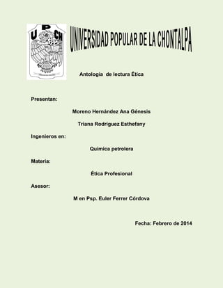 Antología de lectura Ética

Presentan:
Moreno Hernández Ana Génesis
Triana Rodríguez Esthefany
Ingenieros en:
Química petrolera
Materia:
Ética Profesional
Asesor:
M en Psp. Euler Ferrer Córdova

Fecha: Febrero de 2014

 