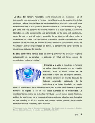 La ética del hombre razonable, como instrumento de liberación.

Es el

instrumento con que cuenta el hombre para liberarse de la servidumbre de las
pasiones. La base de esta liberación es el conocimiento adecuado o racional, pues
esta encuentra en la sola potencia de nuestra mente su causa adecuada y surge,
por tanto, del solo ejercicio de nuestra potencia, a la cual expresa. La eficacia
liberadora de este conocimiento está garantizada por la teoría del paralelismo,
según la cual no solo el orden y conexión de las ideas es el mismo orden y
conexión de las cosas. Los instrumentos o remedios con que cuenta el alma para
liberarse de las pasiones, se reducen el último término al “conocimiento mismo de
los afectos”, del que siguen todos los demás. El conocimiento claro y distinto es
siempre una actividad del espíritu.
La ética del hombre libre (o ética sin deber), el hombre ha alcanzado la plena
actualización de su conatus

o potencia, en virtud del tercer genero de

conocimiento o ciencia intuitiva.2.1
El mundo y la vida, el mundo de lo humano
se define sistemáticamente por su posición
mediana,

entre

el

cuasi

mundo

de

la

naturaleza y aquel otro del espíritu absoluto.
El hombre constituye un mundo después de
haberse

arrancado,

trabajando,

de

la

naturaleza y de haber instalado, su propio
reino. El mundo ético de la libertad racional para abordar teóricamente lo que los
hombres ha llegado

a ser en esa época avanzada de la modernidad. La

interdependencia intima de todos los individuos con el mundo social, histórico,
político del que forman parte comporta ahora no solo que ellos han sido formados
en este mundo y por él, sino también y de manera patente que ese mismo mundo
está al alcance de su saber y de su actividad.
2.1Dominguez.

A. La ética de Spinoza, Fundamentos y Significado: actas de congreso.1a. Edición.
México. Editorial. Colección de estudio. pág. 296-297 y 302. 1990.

pág. 14

 