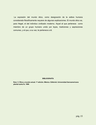 La expresión del mundo ético, como designación de la esfera humana
considerada filosóficamente requiere de algunas explicaciones. El mundo ético es,
para Hegel, el del individuo civilizado moderno. Aquel al que pertenece como
miembro de un grupo humano unido por leyes, tradiciones y aspiraciones
comunes, y el que, a su vez, le pertenece a él.

BIBLIOGRAFÍA
Ruiz. V. Ética y mundo actual. 1a edición. México. Editorial. Universidad iberoamericana
plantel santa fe. 1996

pág. 15

 