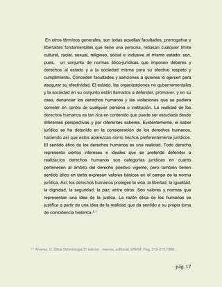 En otros términos generales, son todas aquellas facultades, prerrogativa y
libertades fundamentales que tiene una persona, rebasan cualquier limite
cultural, racial, sexual, religioso, social e inclusive al mismo estado: son,
pues,

un conjunto de normas ético-jurídicas que imponen deberes y

derechos al estado y a la sociedad misma para su efectivo respeto y
cumplimiento. Conceden facultades y sanciones a quienes lo ejercen para
asegurar su efectividad. El estado, las organizaciones no gubernamentales
y la sociedad en su conjunto están llamados a defender, promover, y en su
caso, denunciar los derechos humanos y las violaciones que se pudiera
cometer en contra de cualquier persona o institución. La realidad de los
derechos humanos es tan rica en contenido que puede ser estudiada desde
diferentes perspectivas y por diferentes saberes. Evidentemente, el saber
jurídico se ha detenido en la consideración de los derechos humanos,
haciendo así que estos aparezcan como hechos preferentemente jurídicos.
El sentido ético de los derechos humanos es una realidad. Todo derecho
representa ciertos intereses e ideales que se pretende defender o
realizar.los derechos humanos son categorías jurídicas en cuanto
pertenecen al ámbito del derecho positivo vigente, pero también tienen
sentido ético en tanto expresan valores básicos en el campo de la norma
jurídica. Así, los derechos humanos protegen la vida, la libertad, la igualdad,
la dignidad, la seguridad, la paz, entre otros. Son valores y normas que
representan una idea de la justica. La razón ética de los humanos se
justifica a partir de una idea de la realidad que da sentido a su propia toma
de coincidencia histórica.3.1

3.1

Alvarez. C. Etica Odontologia.2a edicion . mexico,.editorial, UNAM. Pag. 213-215.1998..

pág. 17

 