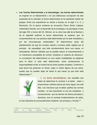 

Las Teorías Deterministas y la deontología., las teorías deterministas
se originan en un falseamiento o en una defectuosa concepción de esta
propiedad de la voluntad. la teoría determinista se ha planteado desde los
griegos. Entre sus expositores se ubican a leucipo en el siglo V a. C. y
Demócrito. En la época moderna se encuentra Pierre Simón Laplace,
matemático francés; con el desarrollo de la sociología y la psicología a fines
del siglo XIX e inicios del XX, Skinner, en su obra mas allá de la libertad y
de la dignidad reafirma la teoría determinista al sostener que “el
comportamiento de una persona está determinado por la dote hereditaria y
por

las

circunstancias

ambientales”.

El

determinismo

parte

del

planteamiento de que los mundos natural y humano están regidos por el
principio

de casualidad, que todo acontecimiento tiene una causa, un

antecedente. Skinner “plantea que es posible reducir el comportamiento a
un mecanismo susceptible de control, mediante un sistema de refuerzos”.
La concepción del determinismo en sus varias modalidades es peligrosa
para la ética; si todo está determinado, como consecuencia, la
responsabilidad moral, el control de los actos quedan anulados. Conforme a
esta teoría las personas no tienen culpa ni merito alguno de sus actos,
puesto que no pueden dejar de hacer lo que hacen ya que todo está
determinado.3.2
 La teoria deontologicas, son aquellas que
tratan de determinar lo correcto ó el deber , estan o
proporcionan criterios acerca de cómo lograr una vida
feliz, nos menciona que el deber justifica las normas
morales , lo mas importante no son los resultados o
consecuencias que se derivan de dichos principios y
derechos, sino la correcta fundamentacion de estos,
lo mas relevante es el procedimiento mediante los principos y normas. 3.3

3.2

Millan. A. Fundamentos de filosofía..1a edicion . españa.editorial, Rialp. Pag. 378.1995.
A.
ética:
teorías
éticas
Pág.
2-4
2008
recuperado
(http://www.nodo50.org/filosofem/IMG/pdf/etica4c.pdf.)
3.3varo.

pág. 18

 