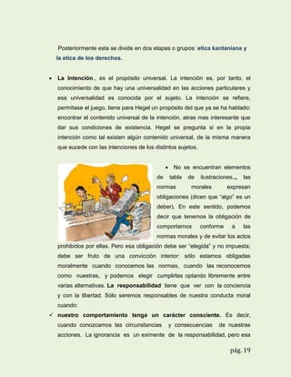 Posteriormente esta se divide en dos etapas o grupos: etica kantaniana y
la etica de los derechos.


La Intención., es el propósito universal. La intención es, por tanto, el
conocimiento de que hay una universalidad en las acciones particulares y
esa universalidad es conocida por el sujeto. La intención se refiere,
permítase el juego, tiene para Hegel un propósito del que ya se ha hablado:
encontrar el contenido universal de la intención, atrae mas interesante que
dar sus condiciones de existencia. Hegel se pregunta si en la propia
intención como tal existen algún contenido universal, de la misma manera
que sucede con las intenciones de los distintos sujetos.
 No se encuentran elementos
de

tabla

normas

de

ilustraciones..,

morales

las

expresan

obligaciones (dicen que “algo” es un
deber). En este sentido, podemos
decir que tenemos la obligación de
comportarnos

conforme

a

las

normas morales y de evitar los actos
prohibidos por ellas. Pero esa obligación debe ser “elegida” y no impuesta;
debe ser fruto de una convicción interior: sólo estamos obligadas
moralmente cuando conocemos las normas, cuando las reconocemos
como nuestras, y podemos elegir cumplirlas optando libremente entre
varias alternativas. La responsabilidad tiene que ver con la conciencia
y con la libertad. Sólo seremos responsables de nuestra conducta moral
cuando:
 nuestro comportamiento tenga un carácter consciente. Es decir,
cuando conozcamos las circunstancias

y consecuencias

de nuestras

acciones. La ignorancia es un eximente de la responsabilidad, pero esa

pág. 19

 