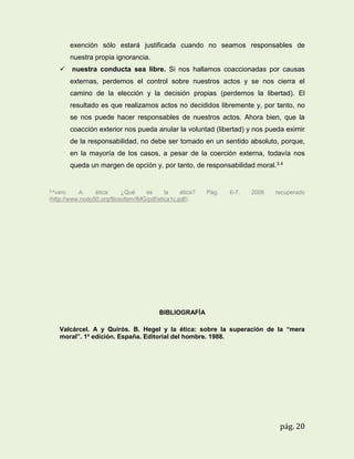 exención sólo estará justificada cuando no seamos responsables de
nuestra propia ignorancia.
 nuestra conducta sea libre. Si nos hallamos coaccionadas por causas
externas, perdemos el control sobre nuestros actos y se nos cierra el
camino de la elección y la decisión propias (perdemos la libertad). El
resultado es que realizamos actos no decididos libremente y, por tanto, no
se nos puede hacer responsables de nuestros actos. Ahora bien, que la
coacción exterior nos pueda anular la voluntad (libertad) y nos pueda eximir
de la responsabilidad, no debe ser tomado en un sentido absoluto, porque,
en la mayoría de los casos, a pesar de la coerción externa, todavía nos
queda un margen de opción y, por tanto, de responsabilidad moral.3.4

3.4varo.

A.
ética:
¿Qué
es
la
ética?
(http://www.nodo50.org/filosofem/IMG/pdf/etica1c.pdf).

Pág.

6-7.

2008

recuperado

BIBLIOGRAFÍA
Valcárcel. A y Quirós. B. Hegel y la ética: sobre la superación de la “mera
moral”. 1a edición. España. Editorial del hombre. 1988.

pág. 20

 
