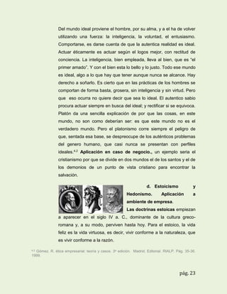 Del mundo ideal proviene el hombre, por su alma, y a el ha de volver
utilizando una fuerza: la inteligencia, la voluntad, el entusiasmo.
Comportarse, es darse cuenta de que la autentica realidad es ideal.
Actuar éticamente es actuar según el logos mejor, con rectitud de
conciencia. La inteligencia, bien empleada, lleva al bien, que es “el
primer amado”. Y con el bien esta lo bello y lo justo. Todo ese mundo
es ideal, algo a lo que hay que tener aunque nunca se alcance. Hay
derecho a soñarlo. Es cierto que en las prácticas de los hombres se
comportan de forma basta, grosera, sin inteligencia y sin virtud. Pero
que eso ocurra no quiere decir que sea lo ideal. El autentico sabio
procura actuar siempre en busca del ideal; y rectificar si se equivoca.
Platón da una sencilla explicación de por que las cosas, en este
mundo, no son como deberían ser: es que este mundo no es el
verdadero mundo. Pero el platonismo corre siempre el peligro de
que, sentada esa base, se despreocupe de los auténticos problemas
del genero humano, que casi nunca se presentan con perfiles
ideales.4.2 Aplicación en caso de negocio., un ejemplo seria el
cristianismo por que se divide en dos mundos el de los santos y el de
los demonios de un punto de vista cristiano para encontrar la
salvación.
d. Estoicismo
Hedonismo.

y

Aplicación

a

ambiente de empresa.
Las doctrinas estoicas empiezan
a aparecer en el siglo IV a. C., dominante de la cultura grecoromana y, a su modo, perviven hasta hoy. Para el estoico, la vida
feliz es la vida virtuosa, es decir, vivir conforme a la naturaleza, que
es vivir conforme a la razón.
4.2

Gómez. R. ética empresarial: teoría y casos. 3a edición. Madrid. Editorial. RIALP. Pág. 35-36.
1999.

pág. 23

 