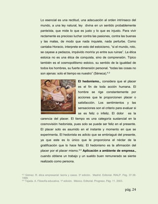 Lo esencial es una rectitud, una adecuación al orden intrínseco del
mundo, a una ley natural, ley divina en un sentido probablemente
panteísta, que mide lo que es justo y lo que es injusto. Para vivir
rectamente es precioso luchar contra las pasiones, contra las buenas
y las malas, de modo que nada inquiete, nada perturbe. Como
cantaba Horacio, interprete en esto del estoicismo, “si el mundo, roto,
se cayese a pedazos, impávido moriría yo entre sus ruinas”. La ética
estoica no es una ética de conquista, sino de comprensión. Típico
también es el cosmopolitismo estoico, su sentido de la igualdad de
todos los hombres, su fuerte dimensión personal. “todas las cosas no
son ajenas: solo el tiempo es nuestro” (Séneca).4.3
El hedonismo., considera que el placer
es el fin de toda acción humana. El
hombre

se

rige

constantemente

por

acciones que le proporcionen placer o
satisfacción.

Los

sentimientos

y

las

sensaciones son el criterio para evaluar si
se es feliz o infeliz. El dolor

es la

carencia del placer. El tiempo es una categoría sustancial en la
cosmovisión hedonista, pues solo se puede ser feliz en el presente.
El placer solo es asumido en el instante y momento en que se
experimenta. El hedonista es adicto que se embriagué del presente,
ya que este es lo único que le proporciona el néctar de la
gratificación que lo hace feliz. El hedonismo es la afirmación del
placer por el placer mismo.4.4 Aplicación a ambiente de empresa.,
cuando obtiene un trabajo y un sueldo buen remunerado se siente
realizado como persona.

4.3

Gómez. R. ética empresarial: teoría y casos. 3a edición. Madrid. Editorial. RIALP. Pág. 37-38.
1999.
4.4 Tejada. A. Filosofía educativa. 1a edición. México. Editorial. Progreso. Pág. 11. 2003.

pág. 24

 