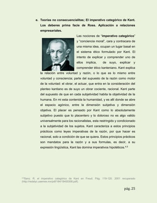 e. Teorías no consecuencialitas; El imperativo categórico de Kant.
Los deberes prima facie de Ross. Aplicación a relaciones
empresariales.
Las nociones de “imperativo categórico”
y “conciencia moral”, cara y contracara de
una misma idea, ocupan un lugar basal en
el sistema ético formulado por Kant. El
intento de explicar y comprender uno de
ellos

implica,

de

suyo,

explicar

y

comprender ético kanteniano. Kant explica
la relación entre voluntad y razón, o lo que es lo mismo entre
voluntad y consciencia; parte del supuesto de la razón como motor
de la voluntad: el obrar, el actuar, que entra en la consideración del
planteo kantiano es de suyo un obrar cociente, racional. Kant parte
del supuesto de que en cada subjetividad habita la objetividad de la
humana. En mi esta contenida la humanidad, y es allí donde se abre
el espacio agónico, entre la dimensión subjetiva y dimensión
objetiva. El placer es pensado por Kant como lo absolutamente
subjetivo puesto que lo placentero y lo doloroso no es algo valido
universalmente para los racionalistas, esta restringido y condicionado
a la subjetividad de los sujetos. Kant caracteriza a estos principios
prácticos como leyes imperativas de la razón, por que hacer es
racional, solo a condición de que se quiera. Estos principios prácticos
son mandatos para la razón y a sus formulas, es decir, a su
expresión lingüística, Kant las domina imperativos hipotéticos. 4.5

4.5Sanz.

R. el imperativo categórico de Kant en Freud. Pág. 119-120. 2001 recuperado
(http://redalyc.uaemex.mx/pdf/184/18400306.pdf).

pág. 25

 