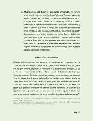 a. Una teoría de los deberes o principios prima facie, no es “una
teoría moral según un sentido clásico” sino una forma de operar de
teorías morales no monistas, es decir, no dependientes de un
principio moral básico. Existe un consenso en identificar a David
Ross como el primero que comenzaría a utilizar esta terminología, y
como la persona que abrirá el campo para estructurar ponderaciones
entre principios. Los deberes, admitía Ross, tenemos la obligación
de respetarlos, pero existen casos en los cuales diversos deberes se
ven enfrentados y por tanto es necesario

escoger cual de ellos

prevalece. Para ello hay que entender que todos los deberes son
prima facie.4.6 Aplicación a relaciones empresariales., tenemos
responsabilidades y obligaciones en nuestro trabajo y con nuestros
compañeros le debemos respeto.

Teorías Consecuencialitas
Difieren típicamente, en dos sentidos. 1) discrepan en lo relativo a que
consecuencias positivas producirán las acciones; varias teorías sostienen que el
bien es, por ejemplo, el placer, la resolución o la supervivencia biológica. 2) las
teorías consecuencialistas también difieren

sobre el destinario del bien que

hemos de procurar. Se dividen en teorías egoístas, según las cuales las acciones
correctas benefician al agente individual, y las teorías universalistas, según las
cuales esos actos producen beneficios para todos los afectados por ellos. El
consecuencialismo nos puede llevar a considerar como acción correcta una
acción que conlleva consecuencias graves a seres inocentes. La razón es que
perjudicar a una persona (aunque sea inocente e incluso ajena al dilema que
tengo entre manos) puede traer un mayor beneficio al conjunto de las personas. 4.7
4.6

Rujana. M. Teorías jurídica: reflexiones críticas. 1a edición.
hombre. Pág. 325-326. 2003.
4.7s.a.
consecuencialismo y argumentos en su contra.
(http://www.ehu.es/aarrieta/apunteak/consecuencialismo.pdf).

Colombia. Editorial. Siglo del
pág.

2.

2001

recuperado

pág. 26

 