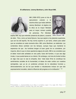El utilitarismo: Jeremy Bentham y John Stuart Mill.

Mill (1806-1873) pone al día el
epicureísmo

uniendo

a

la

doctrina ética que había definido
Jeremy Bentham: el objetivo de
la ética es la mayor felicidad
para el mayor número posible
de

personas.

Por

felicidad,

explica Mill, hay que entender presencia de placer y ausenia
de dolor. Pero, como ya hacia Epicuro, hay que aspirar a los placeres superiores,
que son los del espíritu. No hay norma superior ni, por tanto, criterio para saber
que se considera en cada momento ético. Mill, como Bentham, es relativista. Los
contenidos éticos cambian con los tiempos, aunque haya que mantener la
esperanza de que

los hombres tengan el buen gusto de no considerar, por

mayoría, ético lo que no tiene apariencia alguna de serlo. Mill no se considera que
el deber moral este señalado en otra parte, fuera del hombre, ni que sea algo
innata, ni que puede leerse en su interior. Sin embargo, a la hora de fundar la ética
en algo mas que no sea la simpatía, dice: “esta base firme la constituye los
sentimientos sociales de la humanidad, el deseo de estar unidos con nuestros
semejantes, que ya es un poderoso principio de la naturaleza humana y,
afortunadamente uno de los que tienden a robustecerse incluso sin que sea
expresamente inoculado, dada la influencia del progreso en la civilización.”

4.8

4.8Floresfarfan.

L. Imprescindibles de la Ética Y la Política (siglo V A.c.-siglo XIX, Parte 3. 1a
edición. México. Editorial. Jornadas. Pág. 239- 240. 2006.

pág. 27

 