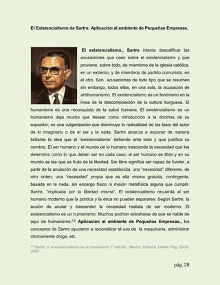 El Existencialismo de Sartre. Aplicación al ambiente de Pequeñas Empresas.

El existencialismo., Sartre intenta descalificar las
acusaciones que caen sobre el existencialismo y que
proviene, sobre todo, de miembros de la iglesia católica,
en un extremo, y de miembros de partido comunista, en
el otro. Son acusaciones de todo tipo que se resumen
sin embargo, todos ellas, en una sola, la acusación de
antihumanismo. El existencialismo es un fenómeno en la
línea de la descomposición de la cultura burguesa. El
humanismo es una reconquista de la salud humana. El existencialismo es un
humanismo deja mucho que desear como introducción a la doctrina de su
expositor; es una vulgarización que disminuye la radicalidad de las tesis del autor
de lo imaginario o de el ser y la nada. Sartre alcanza a exponer de manera
brillante la idea que el “existencialismo” defiende ante todo y que justifica su
nombre. El ser humano y el mundo de lo humano trasciende la necesidad que los
determina como lo que deben ser en cada caso; el ser humano es libre y en su
mundo se lee que es fruto de la libertad. Ser libre significa ser capaz de fundar, a
partir de la anulación de una necesidad establecida, una “necesidad” diferente, de
otro orden; una “necesidad” propia que es ella misma gratuita, contingente,
basada en la nada, sin encargo físico ni misión metafísica alguna que cumplir.
Sartre, “implicada por la libertad misma”. El existencialismo recuerda al ser
humano moderno que la política y la ética no pueden separarse. Según Sartre, la
acción de anular y trascender la necesidad realista de ser moderno. El
existencialismo es un humanismo. Muchos podrían extrañarse de que se hable de
aquí de humanismo.4.9 Aplicación al ambiente de Pequeñas Empresas., los
conceptos de Sartre ayudaron a racionalizar el uso de la maquinaria, administrar
clínicamente droga, etc.
4.9

Sartre. J. el existencialismo es un humanismo 1a edición. México. Editorial. UNAM. Pág. 29-30.
2006

pág. 28

 