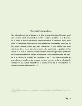 Doctrinas Contemporáneas
Han intentado restringir el campo de la ética a los problemas del lenguaje y del
razonamiento moral, renunciando a abordar cuestiones como las de la definición
de lo bueno, la esencia de la moral, el fundamento de la conciencia moral, entre
otros. No obstante que el análisis acerca del lenguaje, naturaleza y significado de
los juicios morales resiste una gran importancia, lo que justifica que sean
estudiadas de un modo especial; explicar estas cuestiones no pueden ser las
únicas de la ética, ni tampoco pueden ser abordadas al margen de los problemas
éticos fundamentales que plantea el estudio del comportamiento moral, es decir,
de la moral efectiva en todos sus manifestaciones. El comportamiento moral se
presenta como una forma de conducta humana, como un hecho, y a la ética le
corresponde su análisis, haciendo de la práctica moral de la humanidad en su
conjunto, el objeto de su reflexión.4.10

4.10Pilar.

M. Ética profesional en el ejercicio del derecho. 1a edición. México. Editorial. Porrúa. Pág.
24. 2005.

pág. 29

 