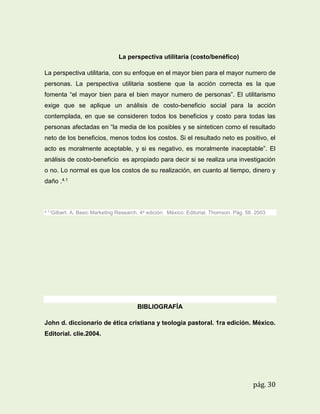 La perspectiva utilitaria (costo/benéfico)
La perspectiva utilitaria, con su enfoque en el mayor bien para el mayor numero de
personas. La perspectiva utilitaria sostiene que la acción correcta es la que
fomenta “el mayor bien para el bien mayor numero de personas”. El utilitarismo
exige que se aplique un análisis de costo-beneficio social para la acción
contemplada, en que se consideren todos los beneficios y costo para todas las
personas afectadas en “la media de los posibles y se sinteticen como el resultado
neto de los beneficios, menos todos los costos. Si el resultado neto es positivo, el
acto es moralmente aceptable, y si es negativo, es moralmente inaceptable”. El
análisis de costo-beneficio es apropiado para decir si se realiza una investigación
o no. Lo normal es que los costos de su realización, en cuanto al tiempo, dinero y
daño .4.1

4.11Gilbert.

A. Basic Marketing Research. 4a edición. México. Editorial. Thomson. Pág. 58. 2003

BIBLIOGRAFÍA
John d. diccionario de ética cristiana y teología pastoral. 1ra edición. México.
Editorial. clie.2004.

pág. 30

 